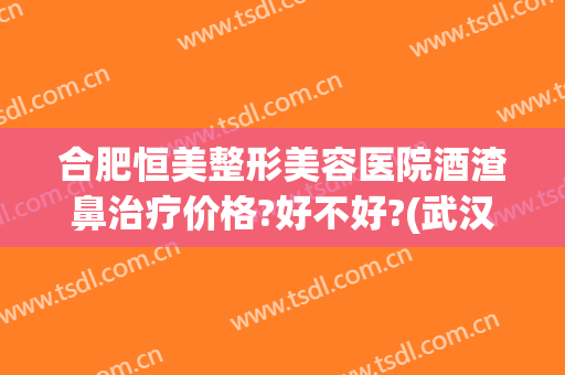 合肥恒美整形美容医院酒渣鼻治疗价格?好不好?(武汉治疗酒糟鼻多少钱)