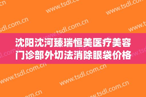 沈阳沈河臻瑞恒美医疗美容门诊部外切法消除眼袋价格?靠谱吗?(沈阳哪家整形医院做眼袋好)