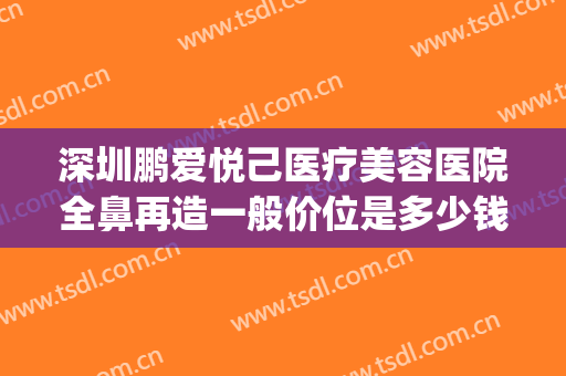 深圳鹏爱悦己医疗美容医院全鼻再造一般价位是多少钱?可靠吗?(深圳爱鹏美容整形医院)