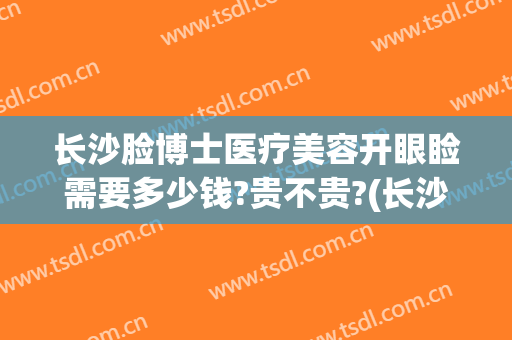 长沙脸博士医疗美容开眼睑需要多少钱?贵不贵?(长沙脸博士医疗美容电话)