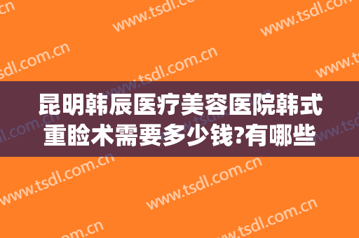 昆明韩辰医疗美容医院韩式重睑术需要多少钱?有哪些优势?(昆明韩辰医疗整形美容医院)