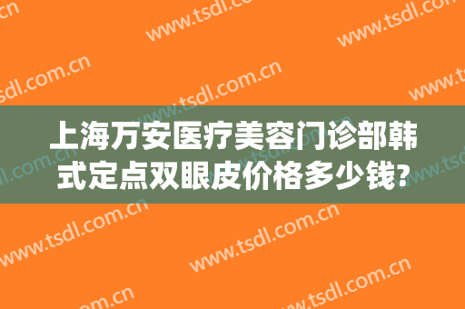 上海万安医疗美容门诊部韩式定点双眼皮价格多少钱?可靠吗?(医院双眼皮价格)