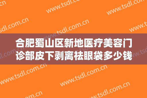 合肥蜀山区新地医疗美容门诊部皮下剥离祛眼袋多少钱?效果怎么样?(合肥去眼袋医院)
