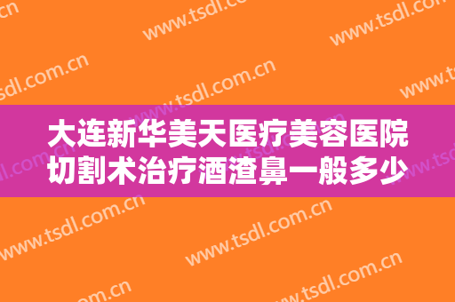 大连新华美天医疗美容医院切割术治疗酒渣鼻一般多少费用?有哪些优势?