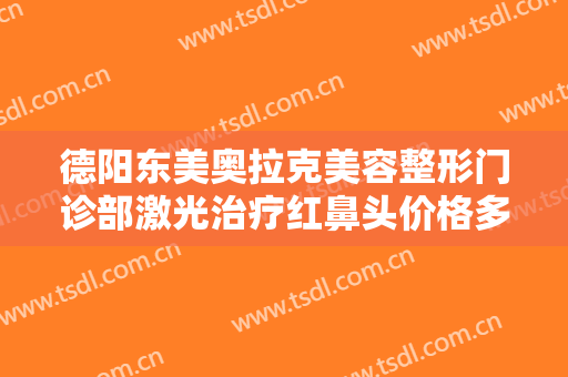 德阳东美奥拉克美容整形门诊部激光治疗红鼻头价格多少钱?有哪些优势?