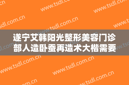 遂宁艾韩阳光整形美容门诊部人造卧蚕再造术大楷需要多少费用?需要多久恢复?