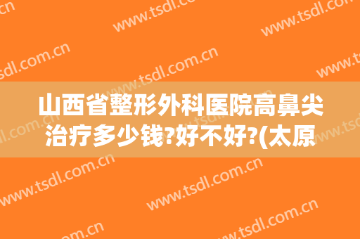 山西省整形外科医院高鼻尖治疗多少钱?好不好?(太原隆鼻手术多少钱)