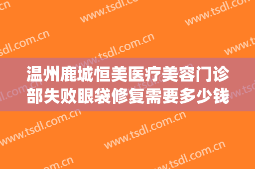 温州鹿城恒美医疗美容门诊部失败眼袋修复需要多少钱?有哪些优势?(温州恒美医疗美容怎么样)
