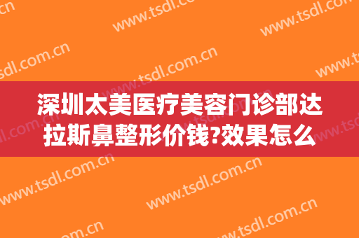 深圳太美医疗美容门诊部达拉斯鼻整形价钱?效果怎么样?(达拉斯全鼻整形多少钱)