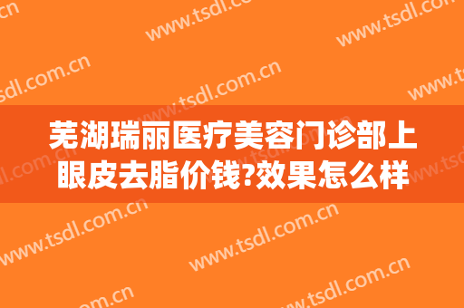 芜湖瑞丽医疗美容门诊部上眼皮去脂价钱?效果怎么样?(芜湖瑞丽整形)