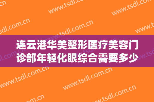 连云港华美整形医疗美容门诊部年轻化眼综合需要多少费用?怎么样?(连云港公立整形医院)