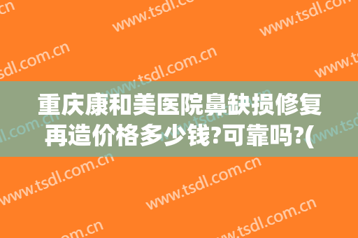 重庆康和美医院鼻缺损修复再造价格多少钱?可靠吗?(重庆鼻部修复价钱)