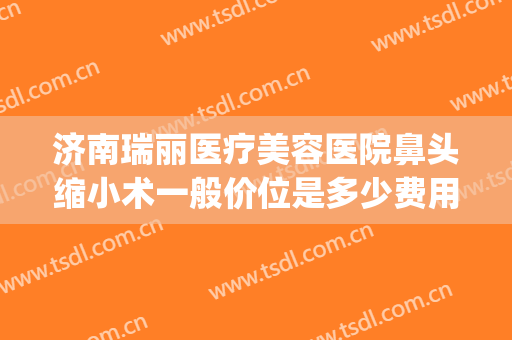 济南瑞丽医疗美容医院鼻头缩小术一般价位是多少费用?靠谱吗?(鼻孔缩小手术大概多少钱)