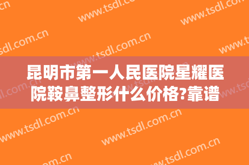 昆明市第一人民医院星耀医院鞍鼻整形什么价格?靠谱吗?(昆明哪家医院做鼻子整形好)