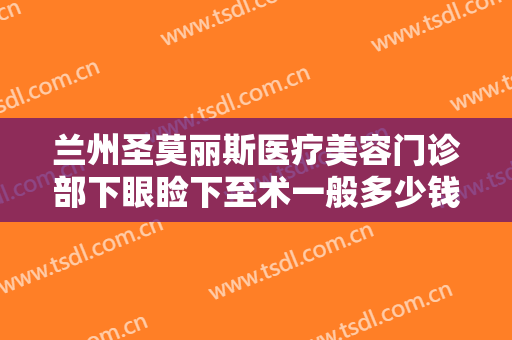 兰州圣莫丽斯医疗美容门诊部下眼睑下至术一般多少钱?有哪些优势?