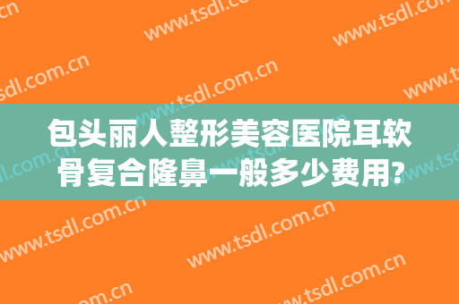 包头丽人整形美容医院耳软骨复合隆鼻一般多少费用?怎么样?(做一个耳软骨隆鼻多少钱)