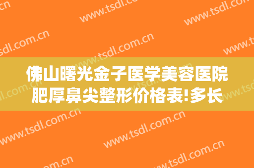 佛山曙光金子医学美容医院肥厚鼻尖整形价格表!多长时间恢复?(佛山曙光金子整形医院电话)