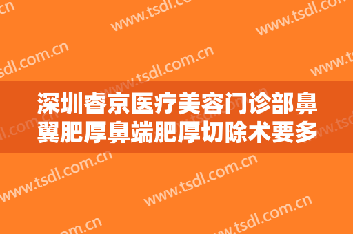 深圳睿京医疗美容门诊部鼻翼肥厚鼻端肥厚切除术要多少钱?有哪些优势?