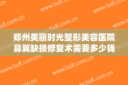 郑州美丽时光整形美容医院鼻翼缺损修复术需要多少钱?靠谱吗?(郑州眼鼻修复中心)