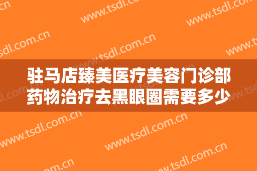 驻马店臻美医疗美容门诊部药物治疗去黑眼圈需要多少费用?可靠吗?