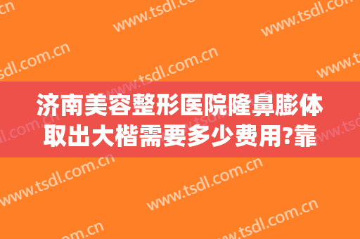 济南美容整形医院隆鼻膨体取出大楷需要多少费用?靠谱吗?(隆鼻膨体费用是多少)