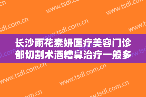 长沙雨花素妍医疗美容门诊部切割术酒糟鼻治疗一般多少钱?好不好?