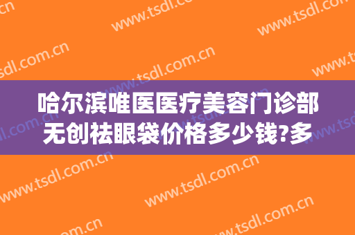 哈尔滨唯医医疗美容门诊部无创祛眼袋价格多少钱?多长时间恢复?(哈尔滨唯医整形祛眼袋)