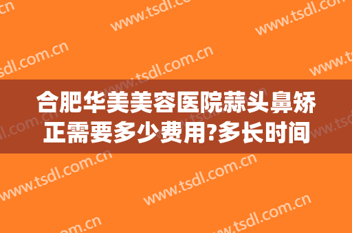 合肥华美美容医院蒜头鼻矫正需要多少费用?多长时间恢复?(华美美容医院做鼻子多少钱)