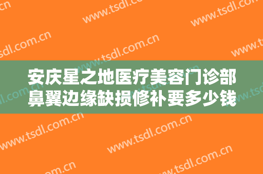 安庆星之地医疗美容门诊部鼻翼边缘缺损修补要多少钱?需要多久恢复?