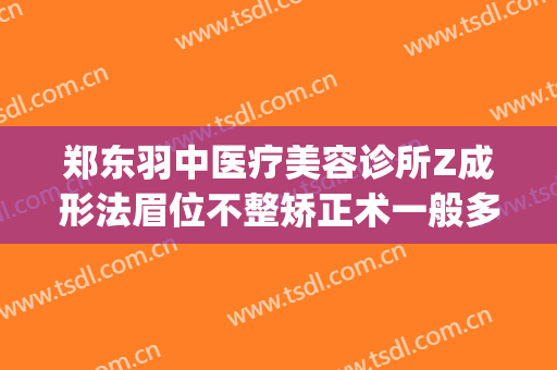 郑东羽中医疗美容诊所Z成形法眉位不整矫正术一般多少钱?靠谱吗?(羽中医美整形怎么样)