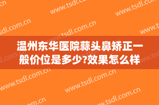 温州东华医院蒜头鼻矫正一般价位是多少?效果怎么样?(蒜头鼻矫正要多少钱)