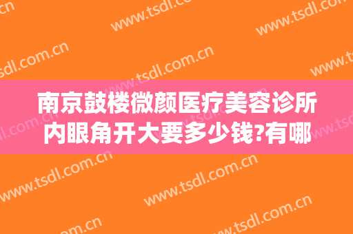南京鼓楼微颜医疗美容诊所内眼角开大要多少钱?有哪些优势?(南京微颜医疗美容好吗)