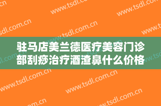 驻马店美兰德医疗美容门诊部刮痧治疗酒渣鼻什么价格?贵不贵?
