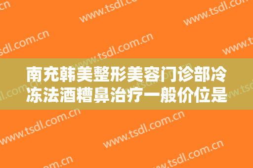 南充韩美整形美容门诊部冷冻法酒糟鼻治疗一般价位是多少?贵不贵?