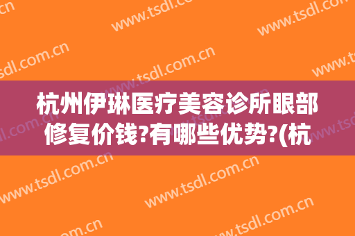 杭州伊琳医疗美容诊所眼部修复价钱?有哪些优势?(杭州薇琳医疗美容)