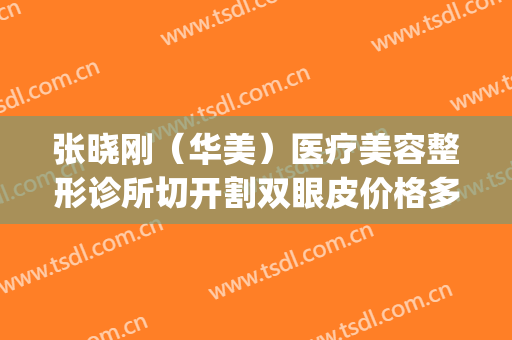 张晓刚（华美）医疗美容整形诊所切开割双眼皮价格多少钱?可靠吗?(张晓刚整形医生)