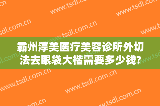 霸州淳美医疗美容诊所外切法去眼袋大楷需要多少钱?好不好?