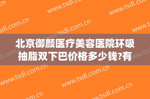 北京御颜医疗美容医院环吸抽脂双下巴价格多少钱?有哪些优势?(北京做面部吸脂最有名的医院)