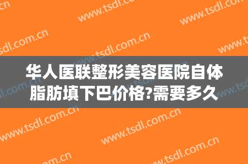 华人医联整形美容医院自体脂肪填下巴价格?需要多久恢复?(面部脂肪填充怎么收费)