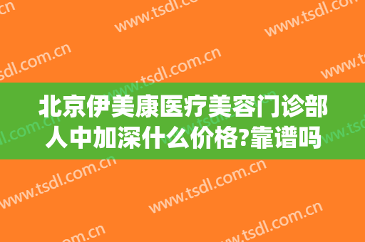 北京伊美康医疗美容门诊部人中加深什么价格?靠谱吗?(伊美尔美容专科医院(爱康店)怎么样)