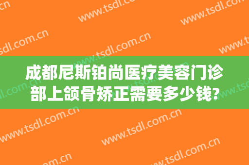 成都尼斯铂尚医疗美容门诊部上颌骨矫正需要多少钱?贵不贵?(尼斯铂尚整形美容医院好不好)