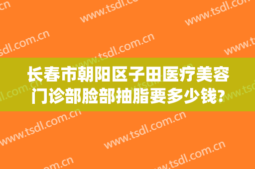 长春市朝阳区子田医疗美容门诊部脸部抽脂要多少钱?多长时间恢复?(长春抽脂手术)