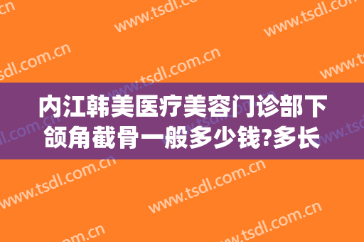内江韩美医疗美容门诊部下颌角截骨一般多少钱?多长时间恢复?(脸部截骨矫正手术多少钱)