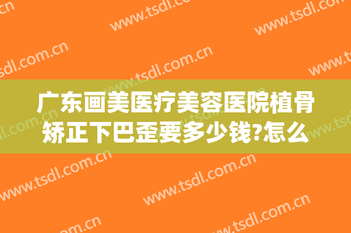 广东画美医疗美容医院植骨矫正下巴歪要多少钱?怎么样?(脸部歪斜矫正多少钱)