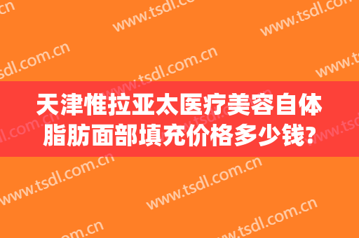 天津惟拉亚太医疗美容自体脂肪面部填充价格多少钱?贵不贵?(天津亚太整形医院)