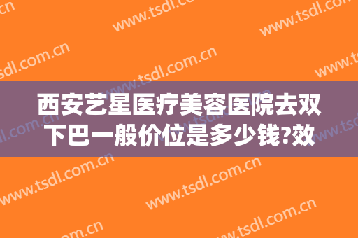 西安艺星医疗美容医院去双下巴一般价位是多少钱?效果怎么样?(西安艺星做双眼皮怎么样)