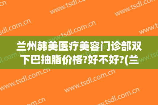 兰州韩美医疗美容门诊部双下巴抽脂价格?好不好?(兰州韩美整形美容医院医生)