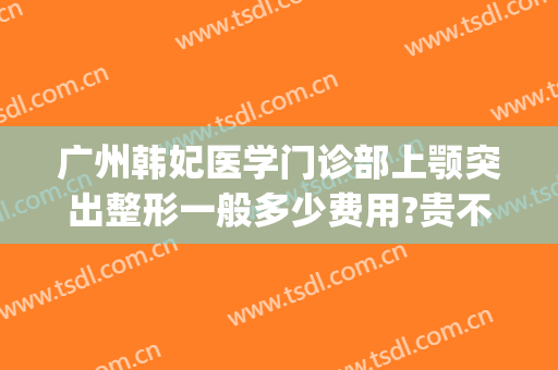 广州韩妃医学门诊部上颚突出整形一般多少费用?贵不贵?(韩妃医院整形美容)