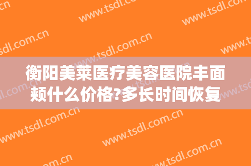 衡阳美莱医疗美容医院丰面颊什么价格?多长时间恢复?(衡阳美莱医院营业时间)