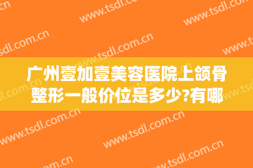 广州壹加壹美容医院上颌骨整形一般价位是多少?有哪些优势?(广州1加1美容整形医院)